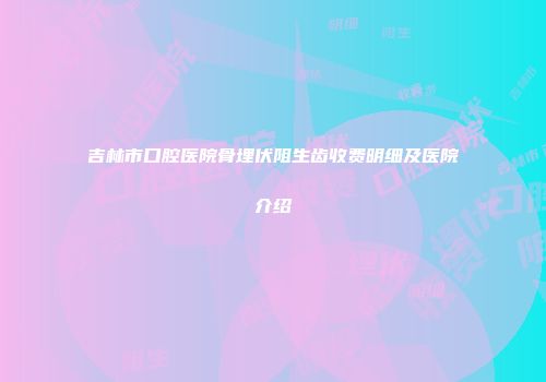 吉林市口腔医院骨埋伏阻生齿收费明细及医院介绍