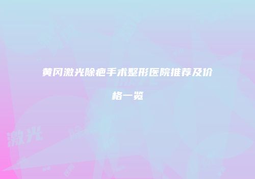 黄冈激光除疤手术整形医院推荐及价格一览