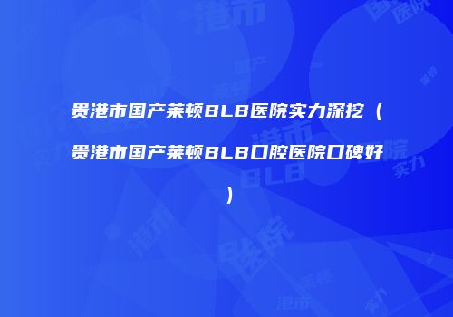 贵港市国产莱顿BLB医院实力深挖（贵港市国产莱顿BLB口腔医院口碑好）