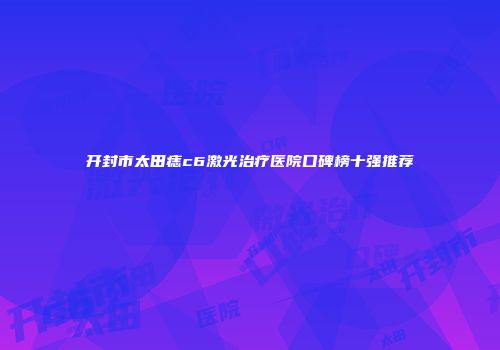 开封市太田痣c6激光治疗医院口碑榜十强推荐