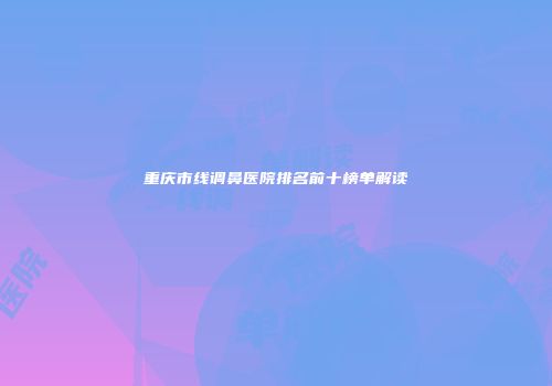 重庆市线调鼻医院排名前十榜单解读