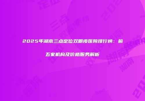 2025年湖南三点定位双眼皮医院排行榜：前五家机构及价格服务解析