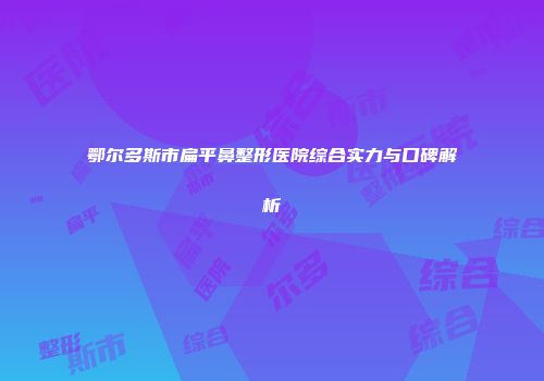 鄂尔多斯市扁平鼻整形医院综合实力与口碑解析