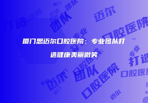 厦门思迈尔口腔医院：专业团队打造健康美丽微笑