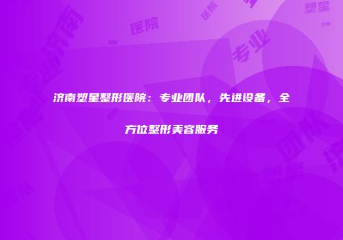 济南塑星整形医院：专业团队，先进设备，全方位整形美容服务