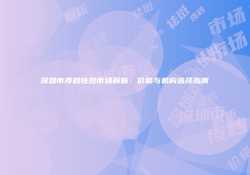 深圳市皮秒祛斑市场解析：价格与机构选择指南