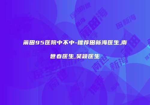 莆田95医院中不中-推荐田新海医生,南世春医生,吴颖医生