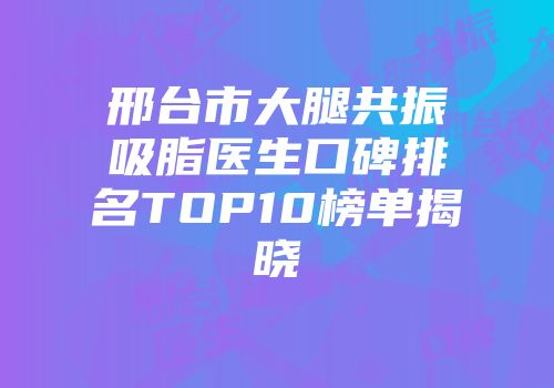 邢台市大腿共振吸脂医生口碑排名TOP10榜单揭晓