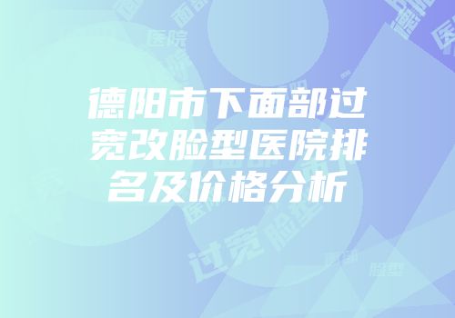 德阳市下面部过宽改脸型医院排名及价格分析