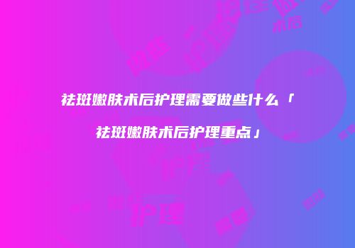祛斑嫩肤术后护理需要做些什么「祛斑嫩肤术后护理重点」
