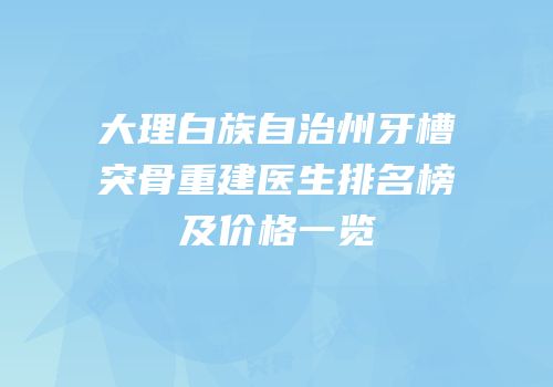 大理白族自治州牙槽突骨重建医生排名榜及价格一览