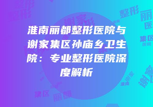 淮南丽都整形医院与谢家集区孙庙乡卫生院：专业整形医院深度解析
