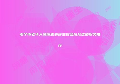 南宁市老年人消除眼袋医生排名榜及优质服务推荐