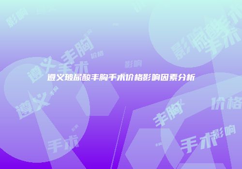 遵义玻尿酸丰胸手术价格影响因素分析