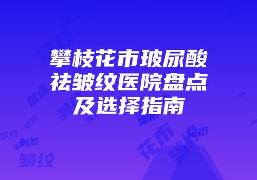 攀枝花市玻尿酸祛皱纹医院盘点及选择指南