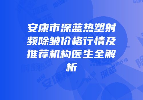 安康市深蓝热塑射频除皱价格行情及推荐机构医生全解析