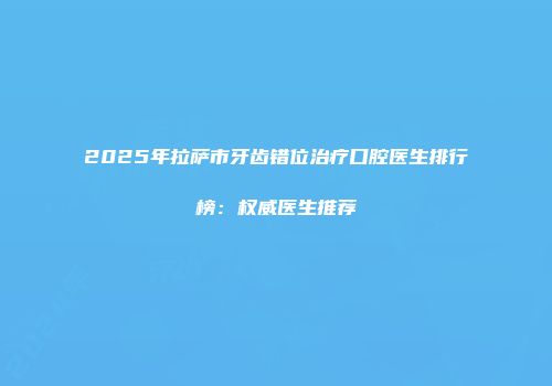 2025年拉萨市牙齿错位治疗口腔医生排行榜：权威医生推荐