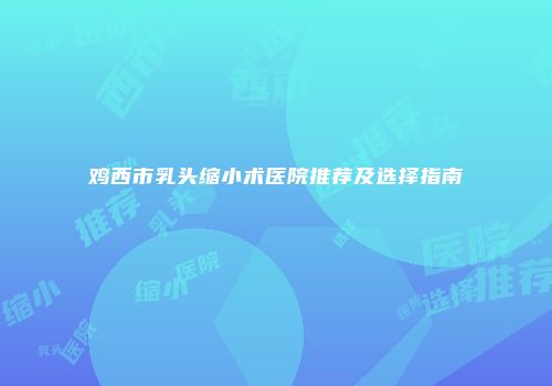 鸡西市乳头缩小术医院推荐及选择指南