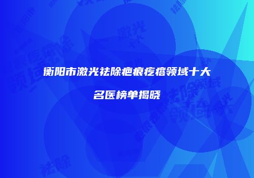 衡阳市激光祛除疤痕疙瘩领域十大名医榜单揭晓