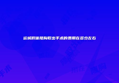 运城假体隆胸取出手术的费用在多少左右