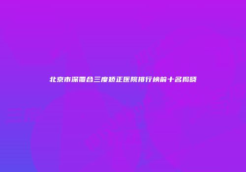 北京市深覆合三度矫正医院排行榜前十名揭晓