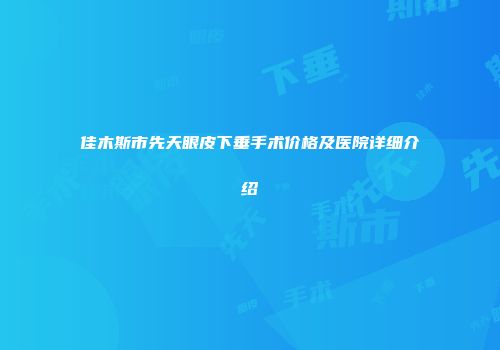 佳木斯市先天眼皮下垂手术价格及医院详细介绍