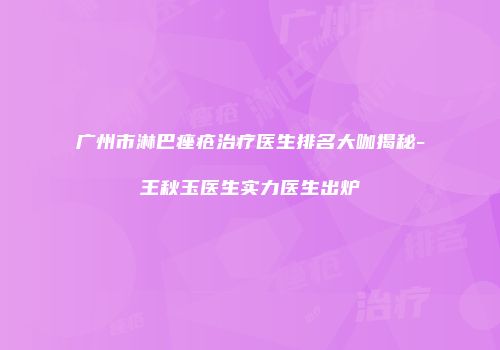 广州市淋巴痤疮治疗医生排名大咖揭秘-王秋玉医生实力医生出炉