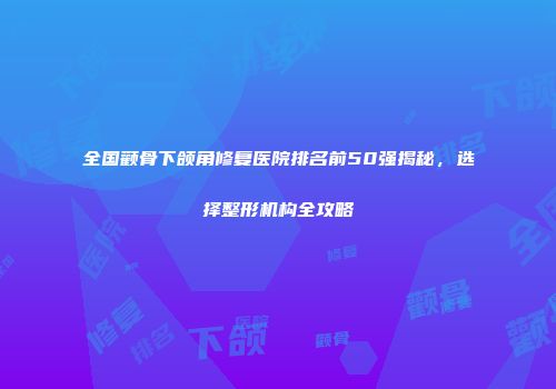 全国颧骨下颌角修复医院排名前50强揭秘，选择整形机构全攻略