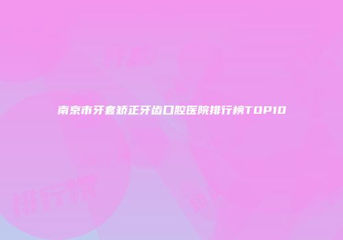 南京市牙套矫正牙齿口腔医院排行榜TOP10