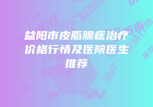 益阳市皮脂腺痣治疗价格行情及医院医生推荐