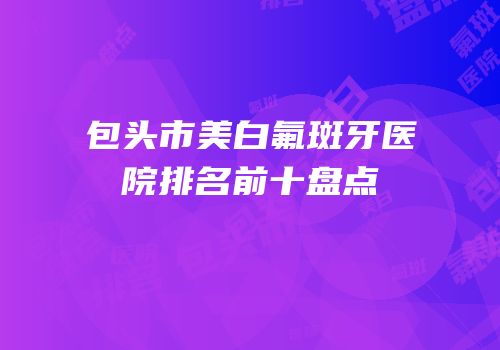 包头市美白氟斑牙医院排名前十盘点