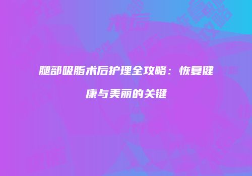 腿部吸脂术后护理全攻略：恢复健康与美丽的关键