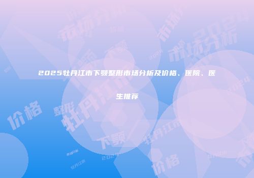 2025牡丹江市下颚整形市场分析及价格、医院、医生推荐