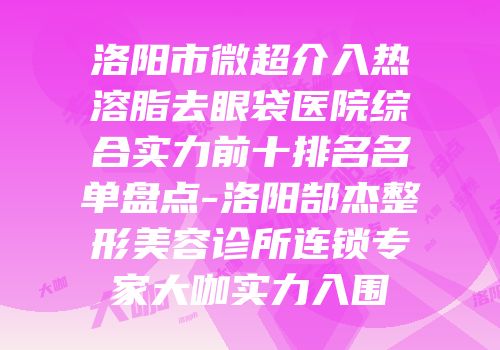洛阳市微超介入热溶脂去眼袋医院综合实力前十排名名单盘点-洛阳郜杰整形美容诊所连锁专家大咖实力入围