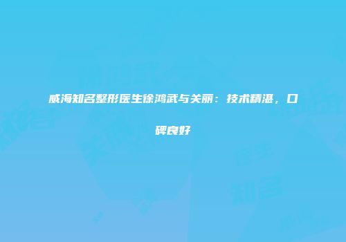 威海知名整形医生徐鸿武与关丽：技术精湛，口碑良好