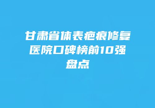 甘肃省体表疤痕修复医院口碑榜前10强盘点