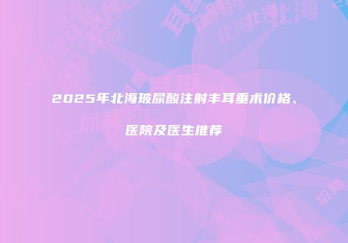 2025年北海玻尿酸注射丰耳垂术价格、医院及医生推荐