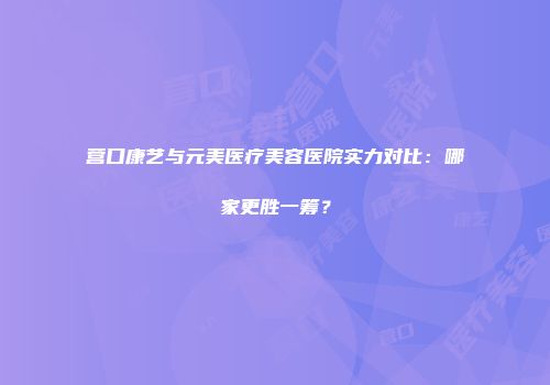 营口康艺与元美医疗美容医院实力对比：哪家更胜一筹？
