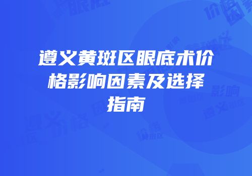 遵义黄斑区眼底术价格影响因素及选择指南