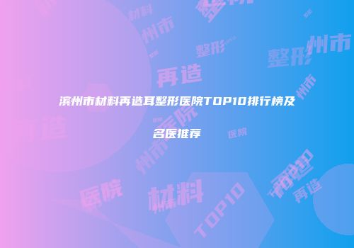 滨州市材料再造耳整形医院TOP10排行榜及名医推荐