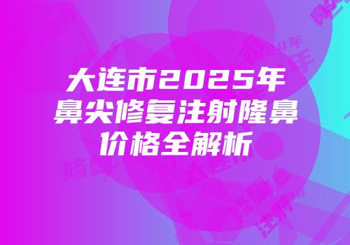 大连市2025年鼻尖修复注射隆鼻价格全解析