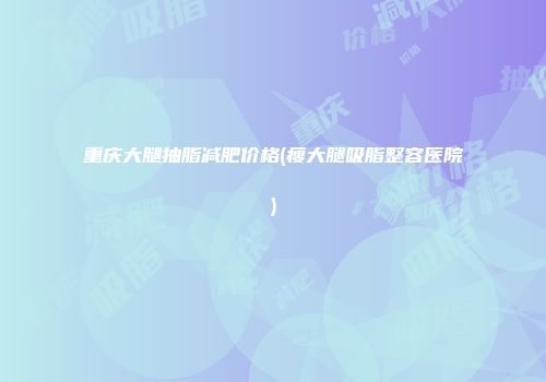 重庆大腿抽脂减肥价格(瘦大腿吸脂整容医院)