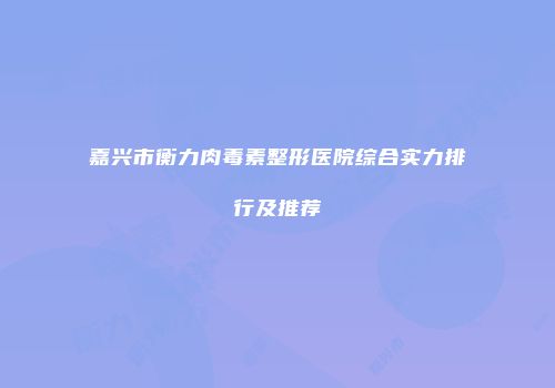 嘉兴市衡力肉毒素整形医院综合实力排行及推荐