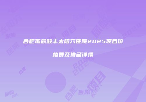 合肥玻尿酸丰太阳穴医院2025项目价格表及排名详情