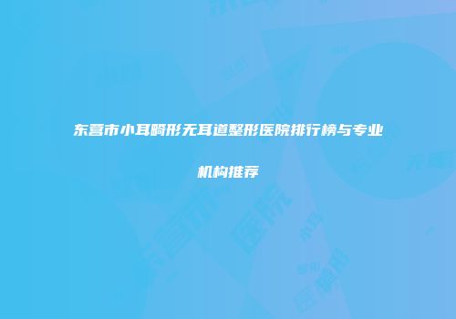 东营市小耳畸形无耳道整形医院排行榜与专业机构推荐