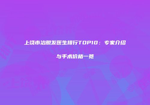 上饶市冶脱发医生排行TOP10：专家介绍与手术价格一览