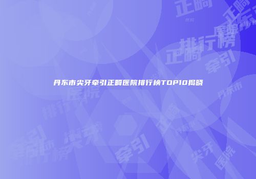 丹东市尖牙牵引正畸医院排行榜TOP10揭晓