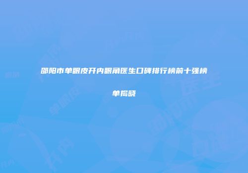 邵阳市单眼皮开内眼角医生口碑排行榜前十强榜单揭晓