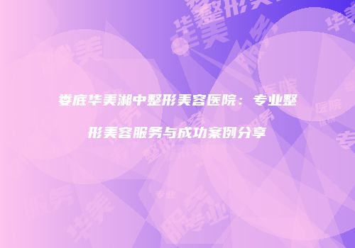 娄底华美湘中整形美容医院：专业整形美容服务与成功案例分享