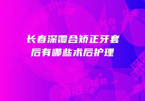 长春深覆合矫正牙套后有哪些术后护理